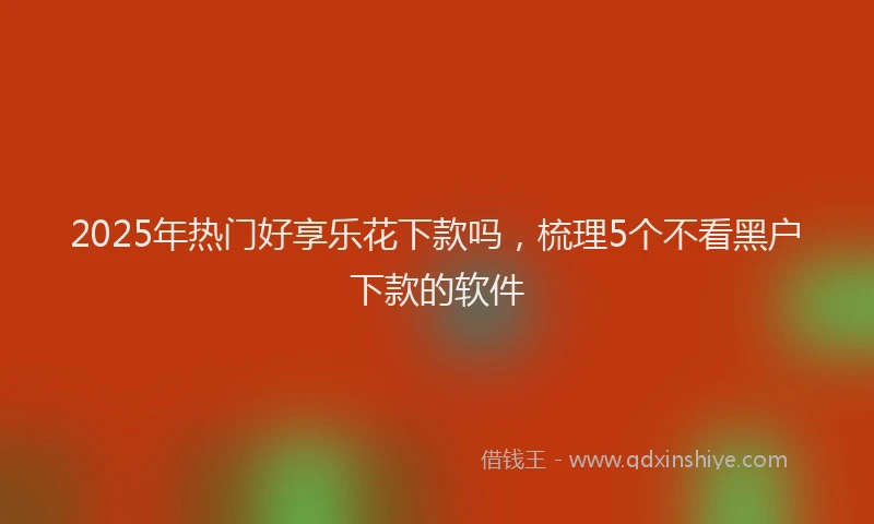 2025年热门好享乐花下款吗，梳理5个不看黑户下款的软件