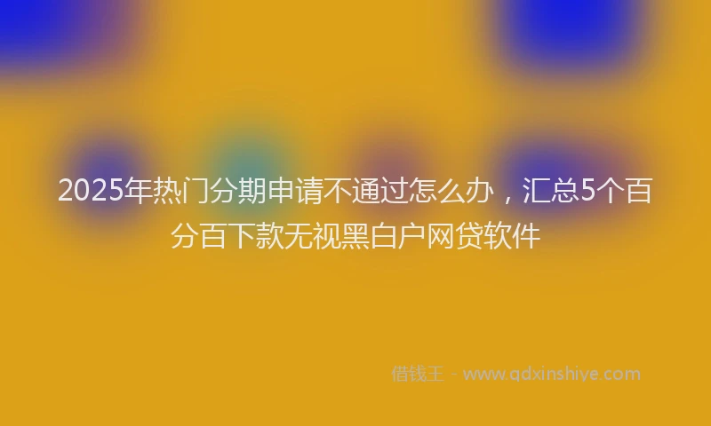 2025年热门分期申请不通过怎么办，汇总5个百分百下款无视黑白户网贷软件
