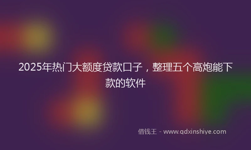 2025年热门大额度贷款口子，整理五个高炮能下款的软件