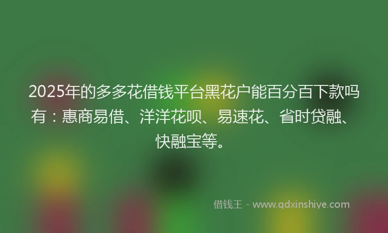 2025年的多多花借钱平台黑花户能百分百下款吗有：惠商易借、洋洋花呗、易速花、省时贷融、快融宝等。