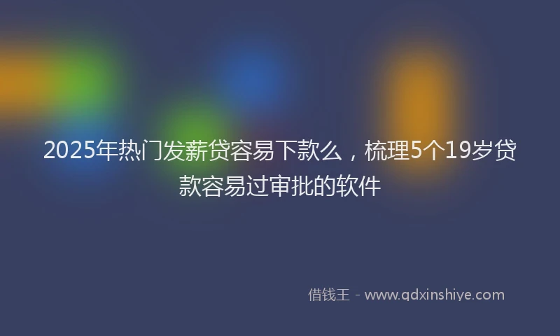 2025年热门发薪贷容易下款么，梳理5个19岁贷款容易过审批的软件