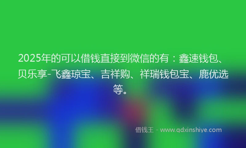 2025年的可以借钱直接到微信的有：鑫速钱包、贝乐享-飞鑫琼宝、吉祥购、祥瑞钱包宝、鹿优选等。