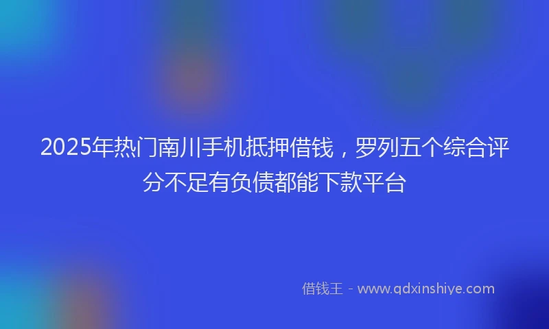 2025年热门南川手机抵押借钱，罗列五个综合评分不足有负债都能下款平台