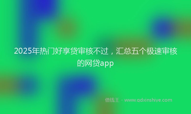 2025年热门好享贷审核不过，汇总五个极速审核的网贷app