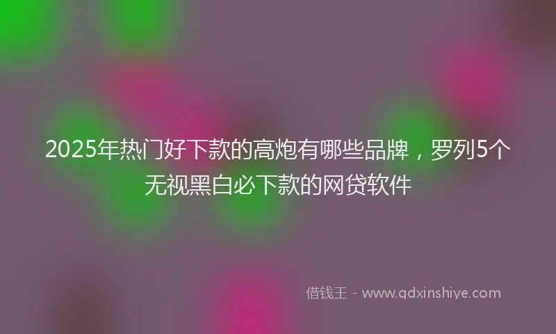 2025年热门好下款的高炮有哪些品牌，罗列5个无视黑白必下款的网贷软件