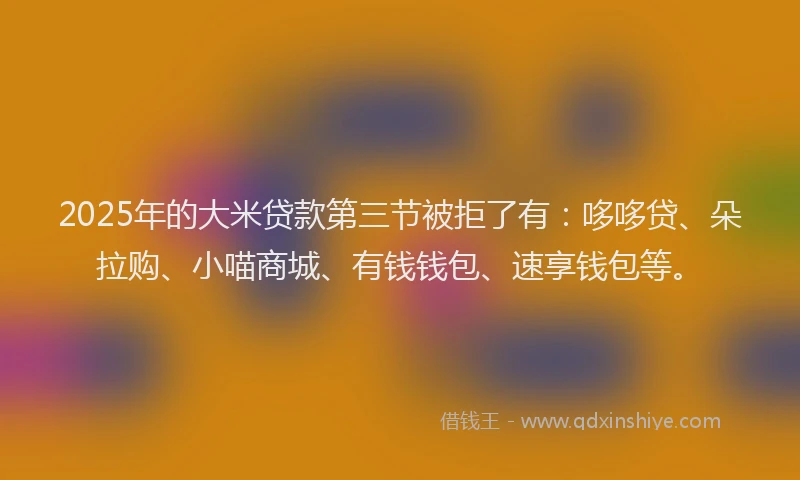 2025年的大米贷款第三节被拒了有：哆哆贷、朵拉购、小喵商城、有钱钱包、速享钱包等。