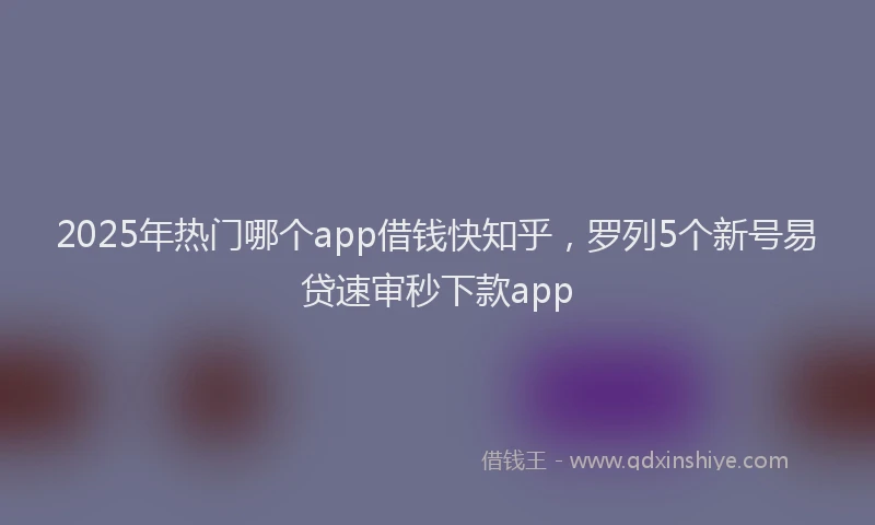 2025年热门哪个app借钱快知乎，罗列5个新号易贷速审秒下款app
