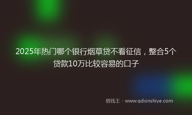 2025年热门哪个银行烟草贷不看征信，整合5个贷款10万比较容易的口子