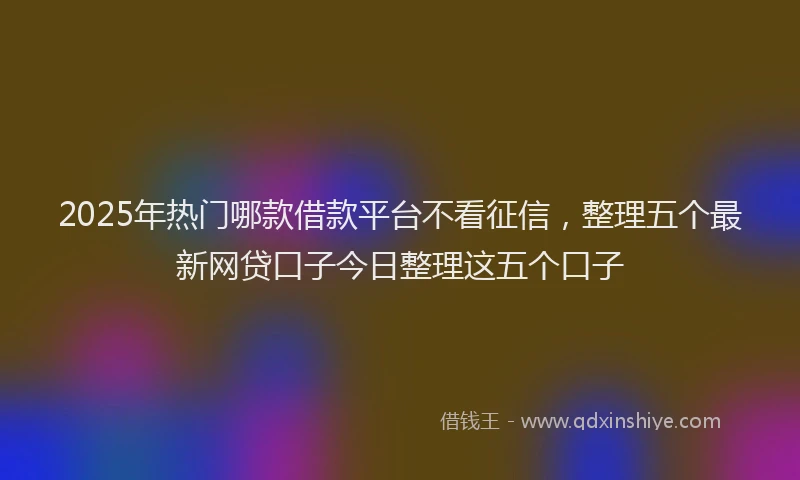 2025年热门哪款借款平台不看征信，整理五个最新网贷口子今日整理这五个口子