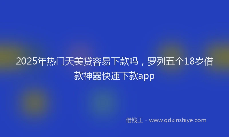 2025年热门天美贷容易下款吗，罗列五个18岁借款神器快速下款app