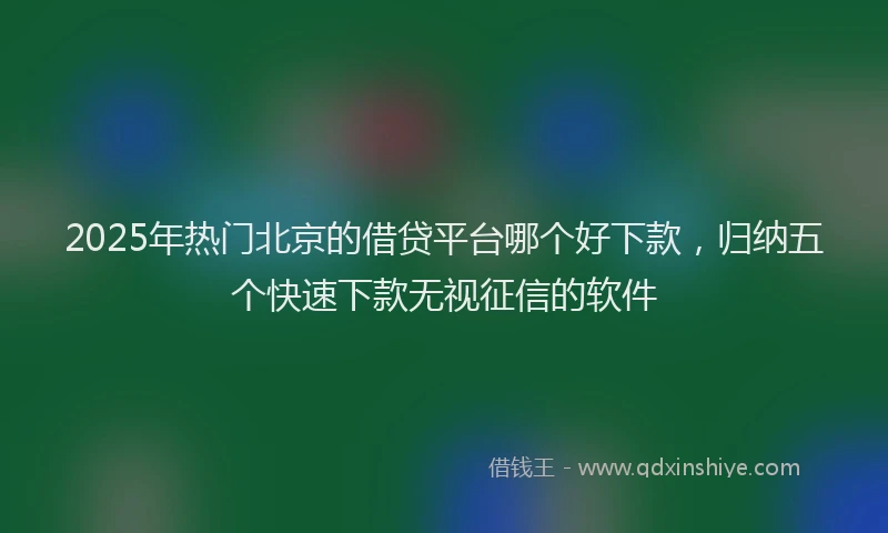 2025年热门北京的借贷平台哪个好下款，归纳五个快速下款无视征信的软件