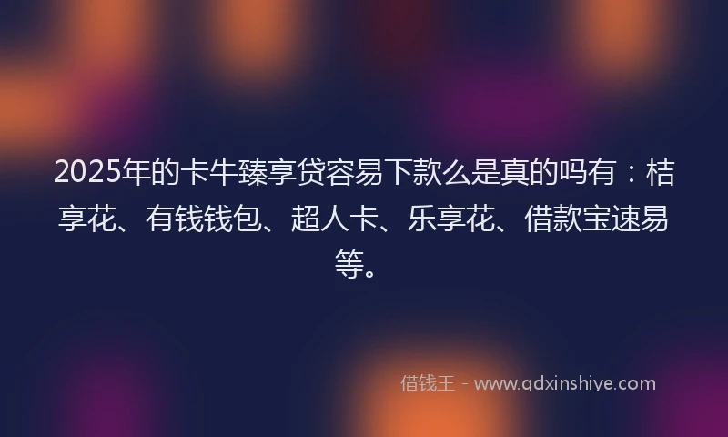 2025年的卡牛臻享贷容易下款么是真的吗有：桔享花、有钱钱包、超人卡、乐享花、借款宝速易等。