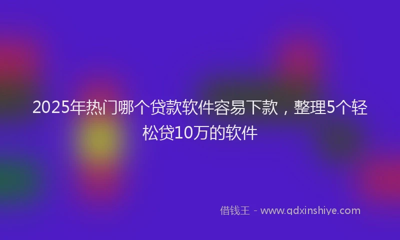 2025年热门哪个贷款软件容易下款，整理5个轻松贷10万的软件