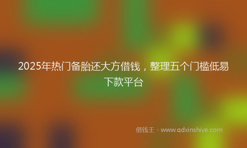 2025年热门备胎还大方借钱，整理五个门槛低易下款平台