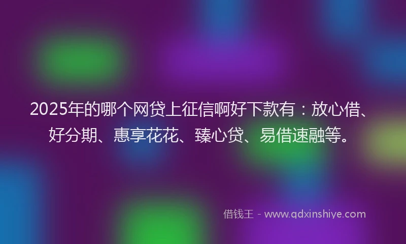 2025年的哪个网贷上征信啊好下款有：放心借、好分期、惠享花花、臻心贷、易借速融等。