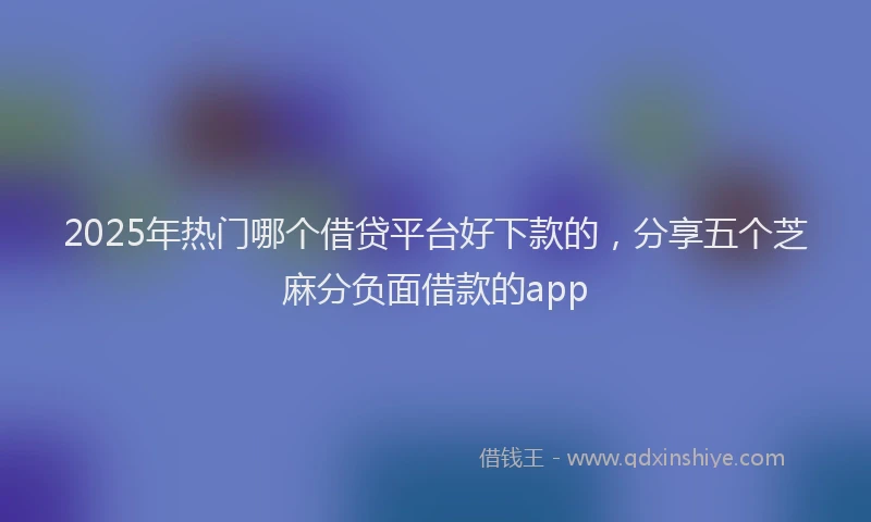 2025年热门哪个借贷平台好下款的，分享五个芝麻分负面借款的app