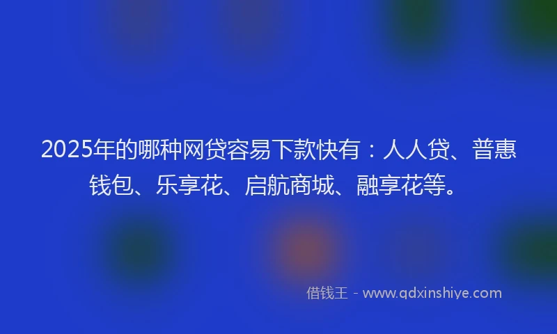 2025年的哪种网贷容易下款快有：人人贷、普惠钱包、乐享花、启航商城、融享花等。