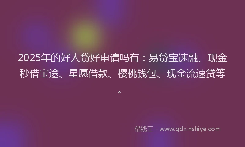 2025年的好人贷好申请吗有：易贷宝速融、现金秒借宝途、星愿借款、樱桃钱包、现金流速贷等。