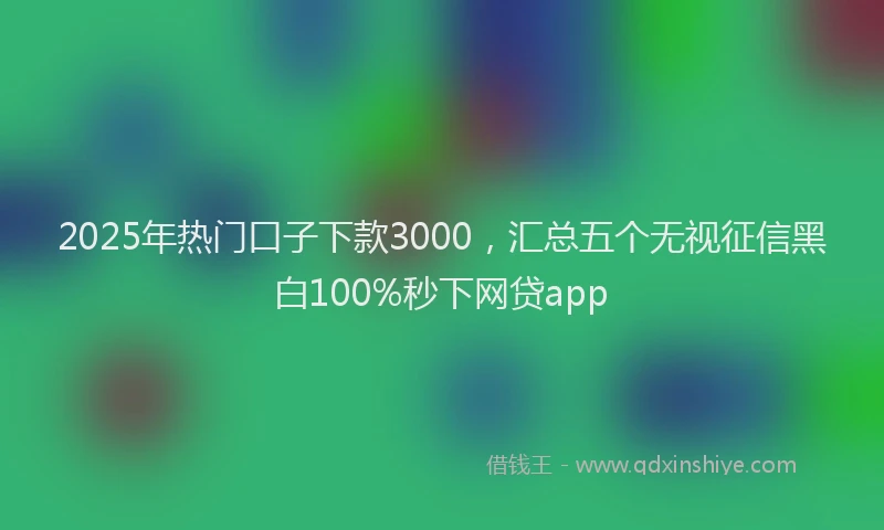 2025年热门口子下款3000，汇总五个无视征信黑白100%秒下网贷app