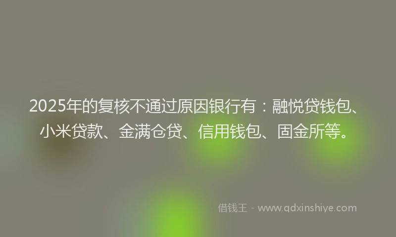 2025年的复核不通过原因银行有：融悦贷钱包、小米贷款、金满仓贷、信用钱包、固金所等。