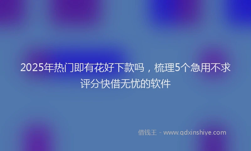 2025年热门即有花好下款吗，梳理5个急用不求评分快借无忧的软件