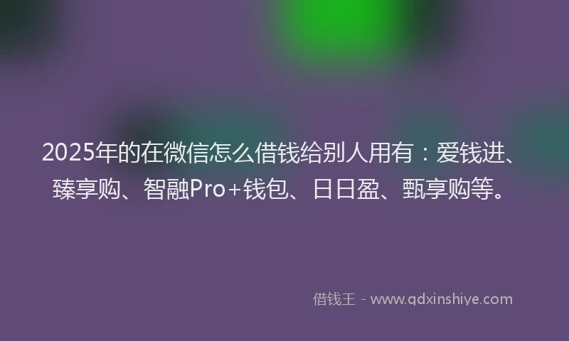 2025年的在微信怎么借钱给别人用有：爱钱进、臻享购、智融Pro+钱包、日日盈、甄享购等。