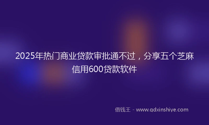 2025年热门商业贷款审批通不过，分享五个芝麻信用600贷款软件