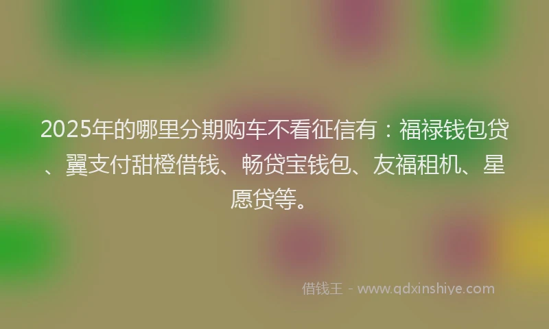 2025年的哪里分期购车不看征信有：福禄钱包贷、翼支付甜橙借钱、畅贷宝钱包、友福租机、星愿贷等。