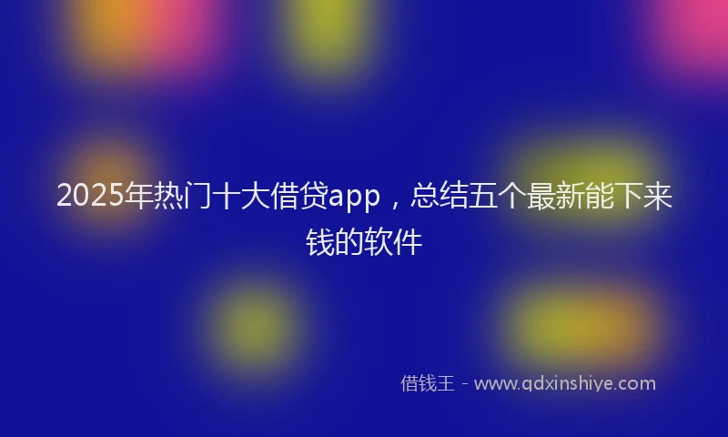2025年热门十大借贷app，总结五个最新能下来钱的软件