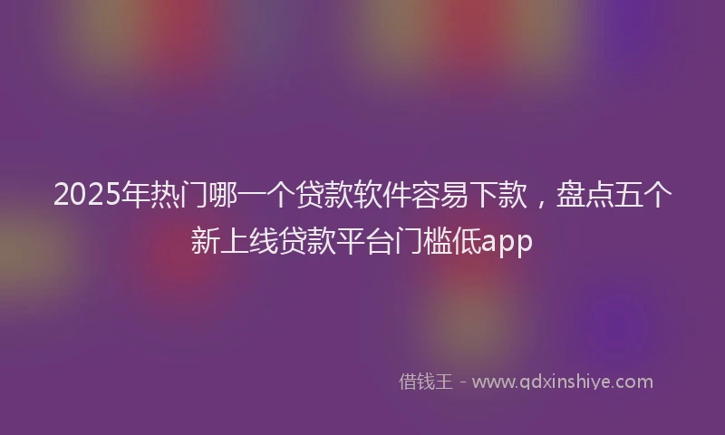 2025年热门哪一个贷款软件容易下款，盘点五个新上线贷款平台门槛低app