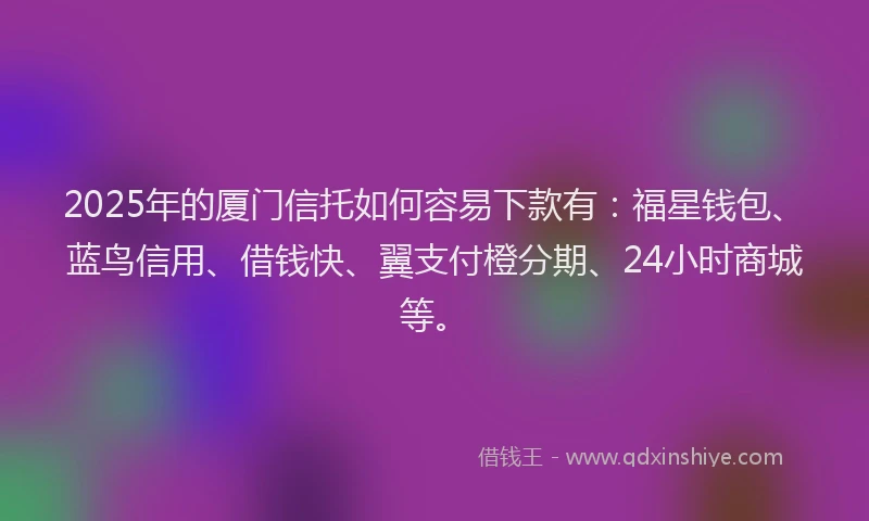 2025年的厦门信托如何容易下款有：福星钱包、蓝鸟信用、借钱快、翼支付橙分期、24小时商城等。