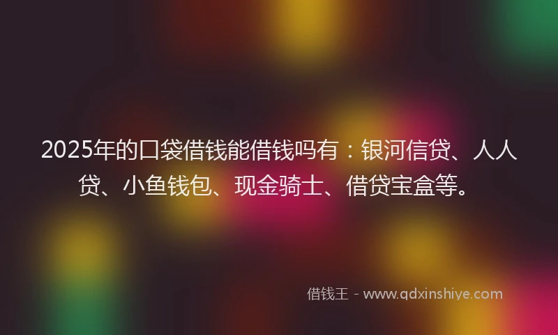 2025年的口袋借钱能借钱吗有：银河信贷、人人贷、小鱼钱包、现金骑士、借贷宝盒等。
