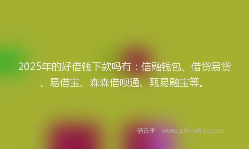 2025年的好借钱下款吗有：信融钱包、借贷易贷、易借宝、森森借呗通、甄易融宝等。