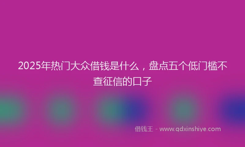 2025年热门大众借钱是什么，盘点五个低门槛不查征信的口子