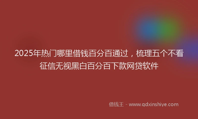 2025年热门哪里借钱百分百通过，梳理五个不看征信无视黑白百分百下款网贷软件