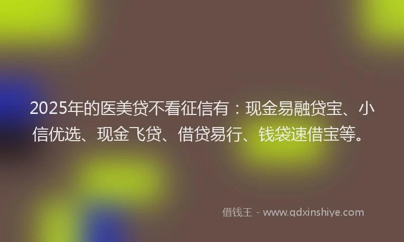 2025年的医美贷不看征信有：现金易融贷宝、小信优选、现金飞贷、借贷易行、钱袋速借宝等。