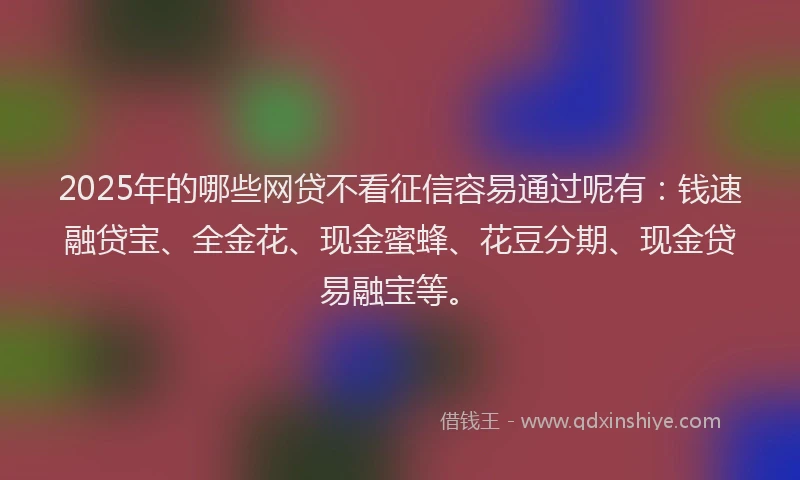 2025年的哪些网贷不看征信容易通过呢有：钱速融贷宝、全金花、现金蜜蜂、花豆分期、现金贷易融宝等。