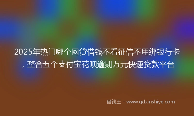2025年热门哪个网贷借钱不看征信不用绑银行卡，整合五个支付宝花呗逾期万元快速贷款平台