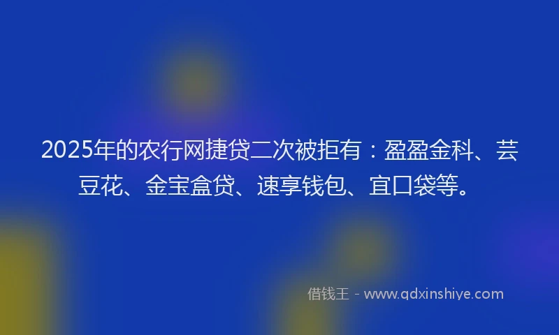 2025年的农行网捷贷二次被拒有：盈盈金科、芸豆花、金宝盒贷、速享钱包、宜口袋等。
