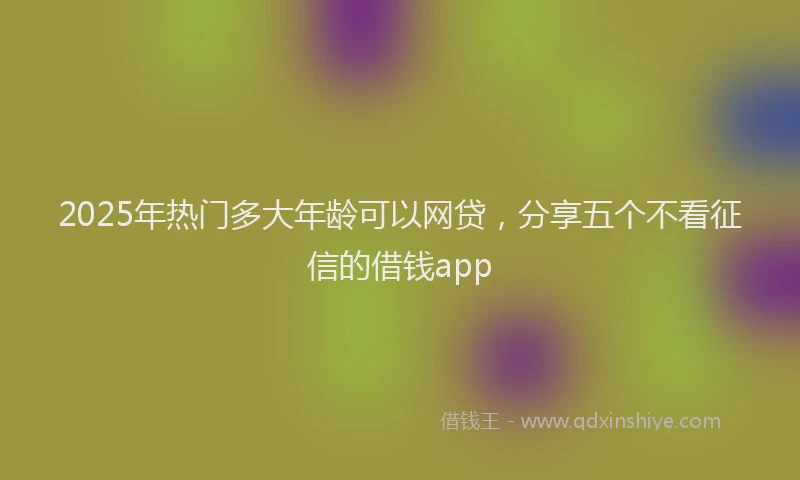 2025年热门多大年龄可以网贷，分享五个不看征信的借钱app