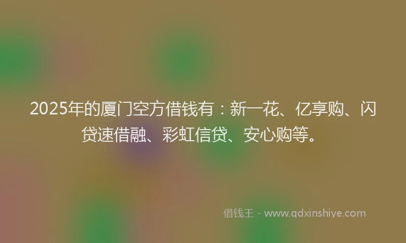 2025年的厦门空方借钱有：新一花、亿享购、闪贷速借融、彩虹信贷、安心购等。