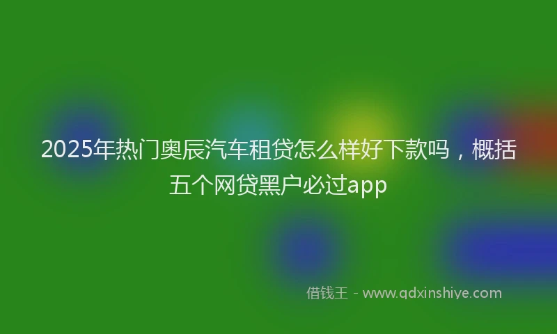 2025年热门奥辰汽车租贷怎么样好下款吗，概括五个网贷黑户必过app