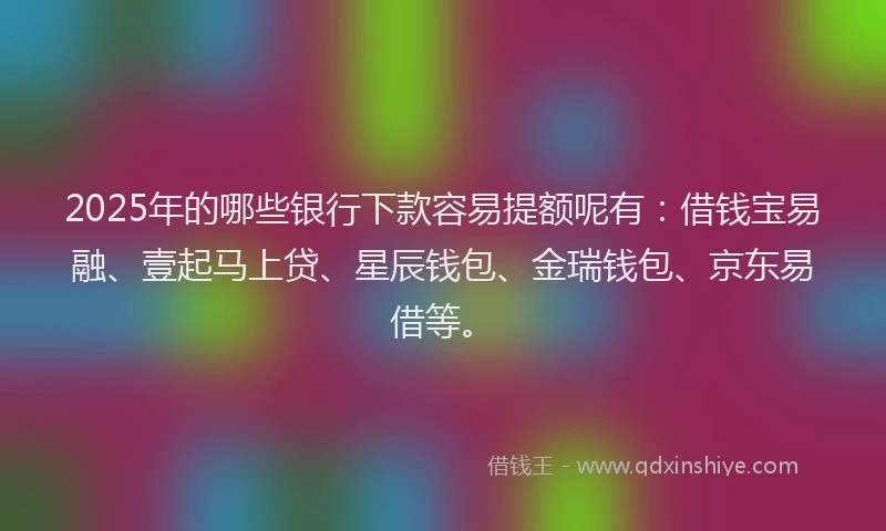 2025年的哪些银行下款容易提额呢有：借钱宝易融、壹起马上贷、星辰钱包、金瑞钱包、京东易借等。