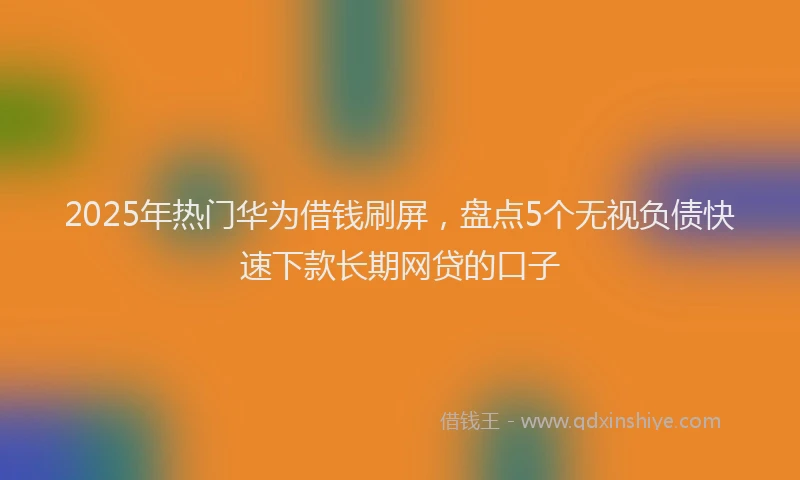 2025年热门华为借钱刷屏，盘点5个无视负债快速下款长期网贷的口子