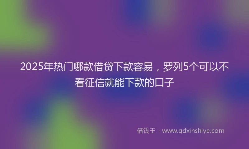2025年热门哪款借贷下款容易，罗列5个可以不看征信就能下款的口子