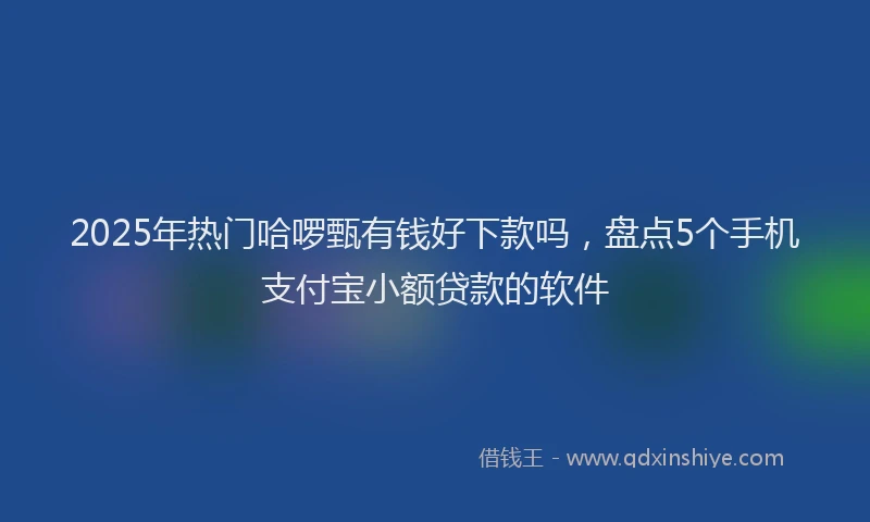 2025年热门哈啰甄有钱好下款吗，盘点5个手机支付宝小额贷款的软件