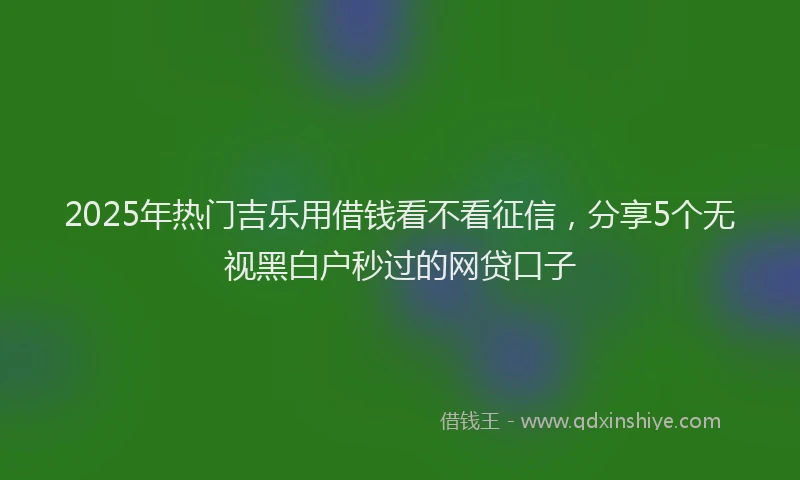 2025年热门吉乐用借钱看不看征信，分享5个无视黑白户秒过的网贷口子