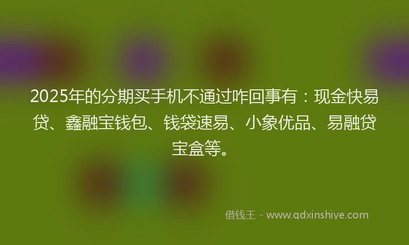 2025年的分期买手机不通过咋回事有：现金快易贷、鑫融宝钱包、钱袋速易、小象优品、易融贷宝盒等。