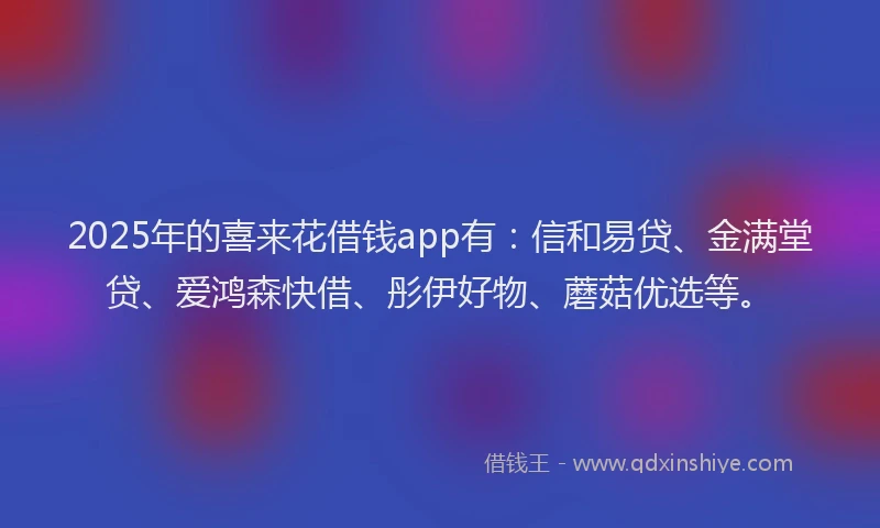 2025年的喜来花借钱app有：信和易贷、金满堂贷、爱鸿森快借、彤伊好物、蘑菇优选等。