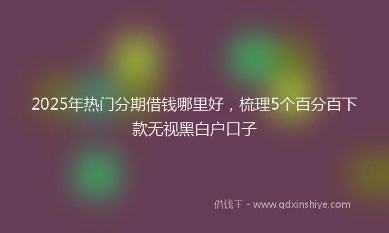 2025年热门分期借钱哪里好，梳理5个百分百下款无视黑白户口子